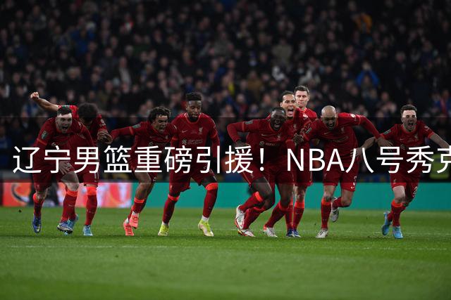 辽宁男篮重磅引援！NBA八号秀克里斯联手赵继伟冲击总冠军